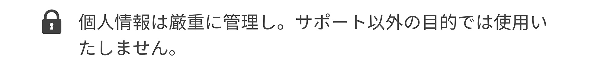個人情報は厳重に管理し。サポート以外の目的では使用いたしません。