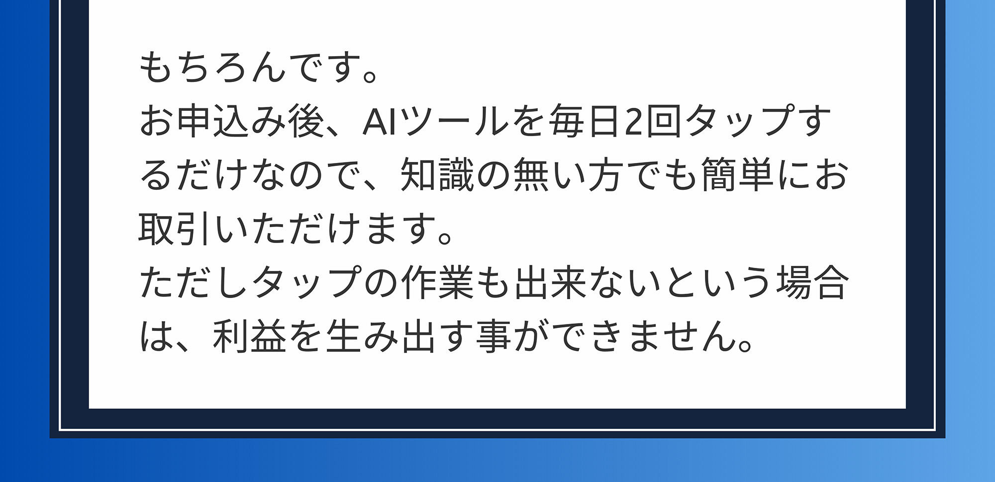 A. もちろんです。お申込み後、AIツールを毎日2回タップするだけなので、知識の無い方でも簡単にお取引いただけます。ただしタップの作業も出来ないという場合は、利益を生み出す事ができません。