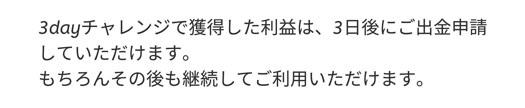 3dayチャレンジで獲得した利益は、3日後にご出金申請していただけます。もちろんその後も継続してご利用いただけます。