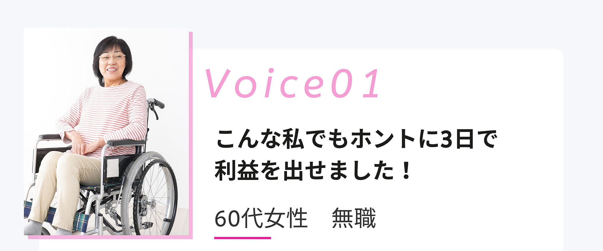 Voice01 こんな私でもホントに3日で利益を出せました! 60代女性 無職