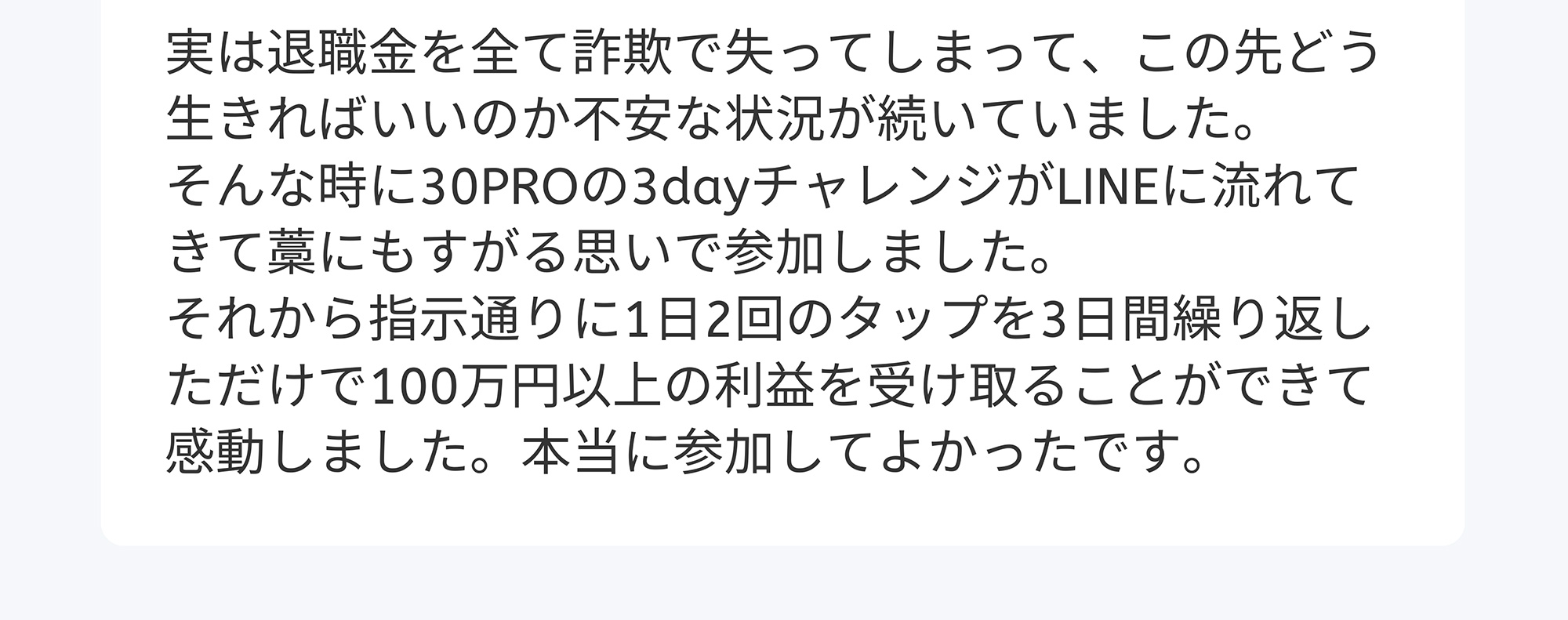 実は退職金を全て詐欺で失ってしまって、この先どう生きればいいのか不安な状況が続いていました。そんな時に30PROの3dayチャレンジがLINEに流れてきて藁にもすがる思いで参加しました。それから指示通りに1日2回のタップを3日間繰り返しただけで100万円以上の利益を受け取ることができて感動しました。本当に参加してよかったです。