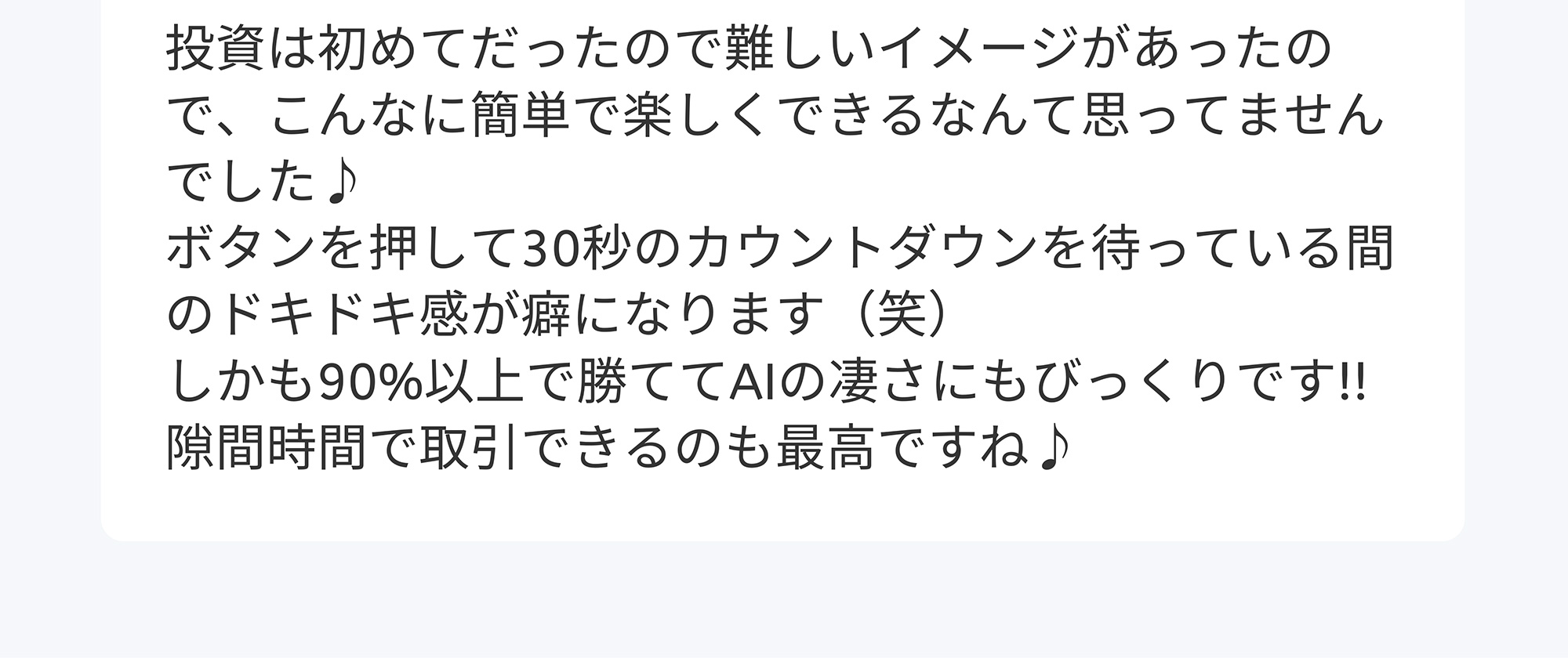 投資は初めてだったので難しいイメージがあったので、こんなに簡単で楽しくできるなんて思ってませんでした♪ ボタンを押して30秒のカウントダウンを待っている間のドキドキ感が癖になります(笑) しかも90%以上で勝ててAIの凄さにもびっくりです!!隙間時間で取引できるのも最高ですね♪